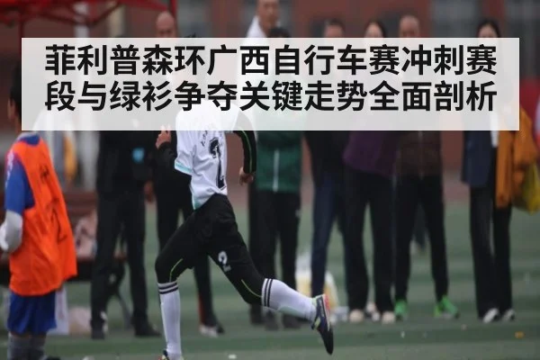 菲利普森环广西自行车赛冲刺赛段与绿衫争夺关键走势全面剖析