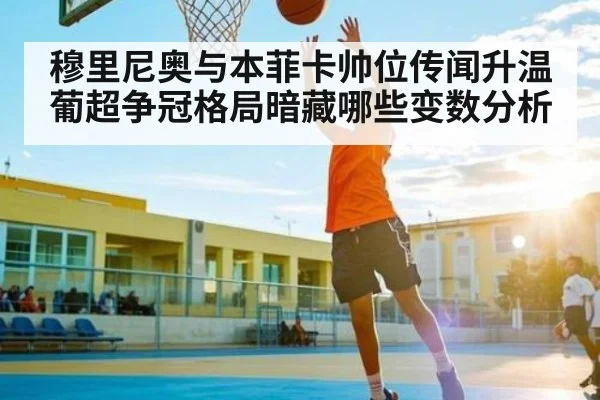 穆里尼奥与本菲卡帅位传闻升温 葡超争冠格局暗藏哪些变数分析（kaiyun）